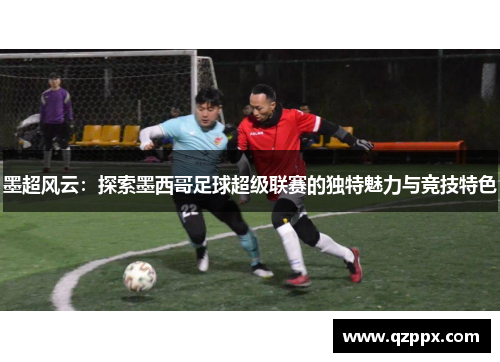 墨超风云:探索墨西哥足球超级联赛的独特魅力与竞技特色 墨超风云:探索墨西哥足球超级联赛的独特魅力与竞技特色